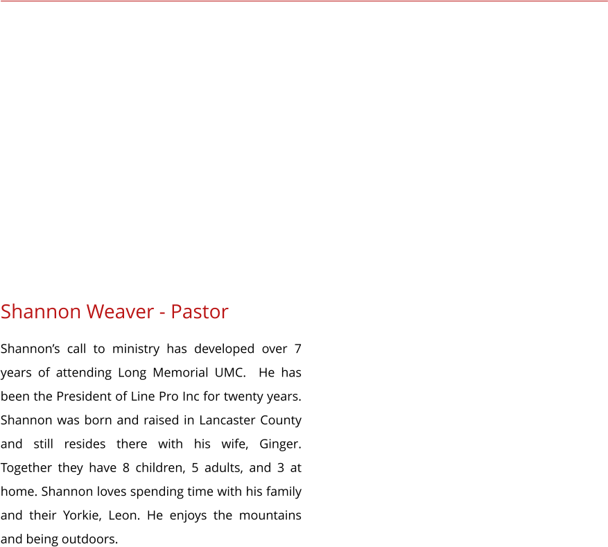 Shannon Weaver - Pastor Shannon’s call to ministry has developed over 7 years of attending Long Memorial UMC.  He has been the President of Line Pro Inc for twenty years. Shannon was born and raised in Lancaster County and still resides there with his wife, Ginger. Together they have 8 children, 5 adults, and 3 at home. Shannon loves spending time with his family and their Yorkie, Leon. He enjoys the mountains and being outdoors.
