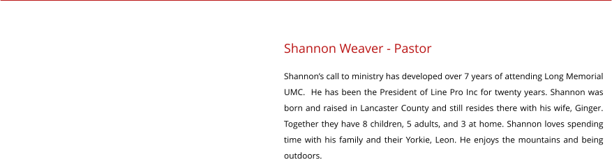 Shannon Weaver - Pastor Shannon’s call to ministry has developed over 7 years of attending Long Memorial UMC.  He has been the President of Line Pro Inc for twenty years. Shannon was born and raised in Lancaster County and still resides there with his wife, Ginger. Together they have 8 children, 5 adults, and 3 at home. Shannon loves spending time with his family and their Yorkie, Leon. He enjoys the mountains and being outdoors.