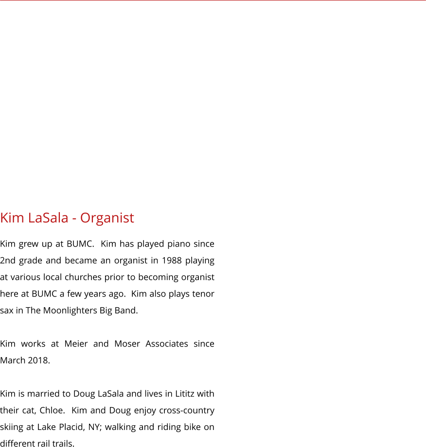 Kim LaSala - Organist Kim grew up at BUMC.  Kim has played piano since 2nd grade and became an organist in 1988 playing at various local churches prior to becoming organist here at BUMC a few years ago.  Kim also plays tenor sax in The Moonlighters Big Band.  Kim works at Meier and Moser Associates since March 2018.  Kim is married to Doug LaSala and lives in Lititz with their cat, Chloe.  Kim and Doug enjoy cross-country skiing at Lake Placid, NY; walking and riding bike on different rail trails.
