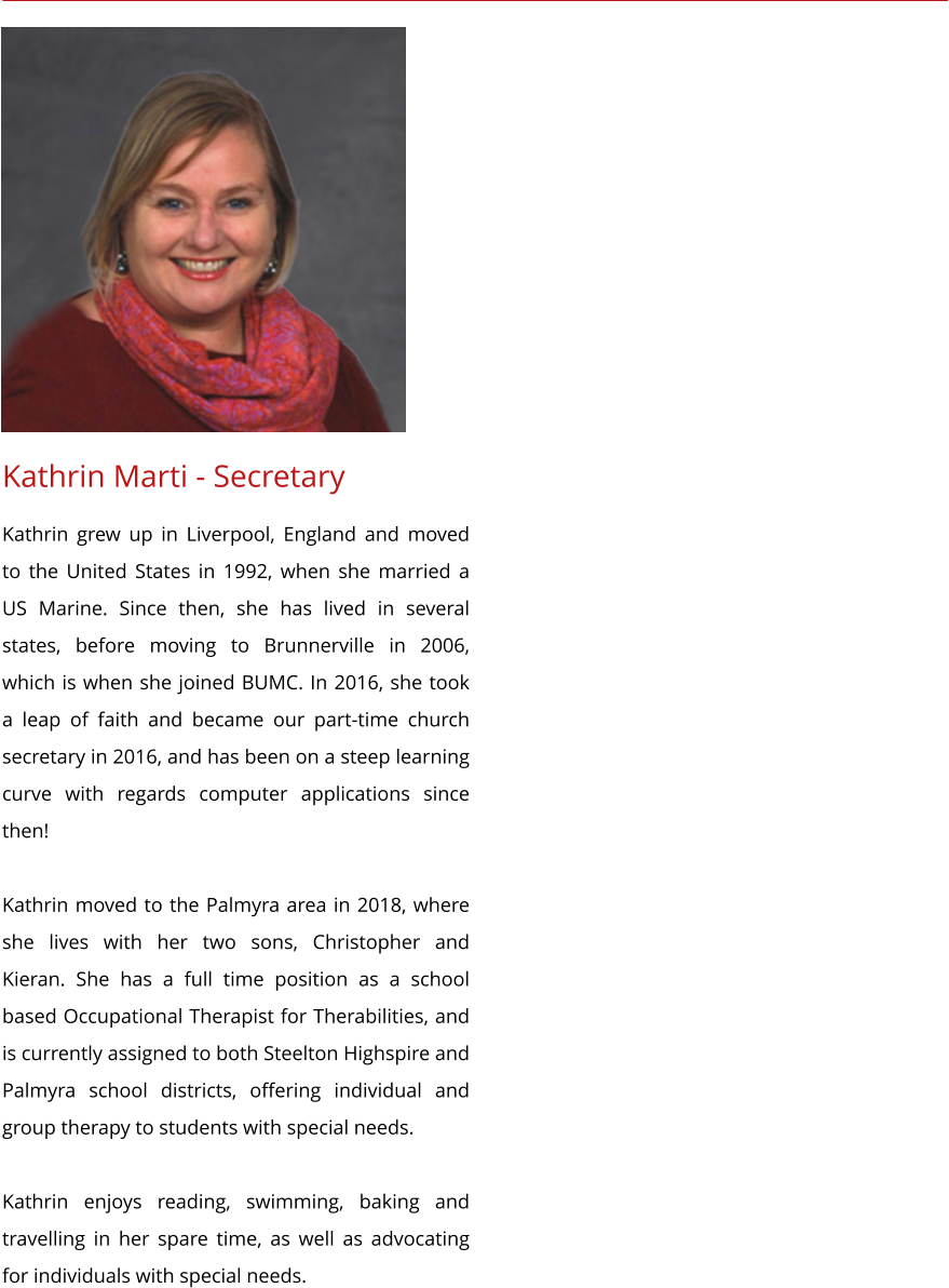 Kathrin Marti - Secretary Kathrin grew up in Liverpool, England and moved to the United States in 1992, when she married a US Marine. Since then, she has lived in several states, before moving to Brunnerville in 2006, which is when she joined BUMC. In 2016, she took a leap of faith and became our part-time church secretary in 2016, and has been on a steep learning curve with regards computer applications since then!  Kathrin moved to the Palmyra area in 2018, where she lives with her two sons, Christopher and Kieran. She has a full time position as a school based Occupational Therapist for Therabilities, and is currently assigned to both Steelton Highspire and Palmyra school districts, offering individual and group therapy to students with special needs.  Kathrin enjoys reading, swimming, baking and travelling in her spare time, as well as advocating for individuals with special needs.